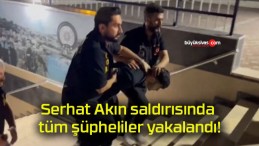 Serhat Akın saldırısında tüm şüpheliler yakalandı!