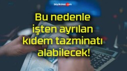 Bu nedenle işten ayrılan kıdem tazminatı alabilecek!