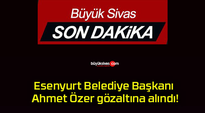 Esenyurt Belediye Başkanı Ahmet Özer gözaltına alındı!