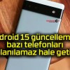 Android 15 güncellemesi bazı telefonları kullanılamaz hale getirdi