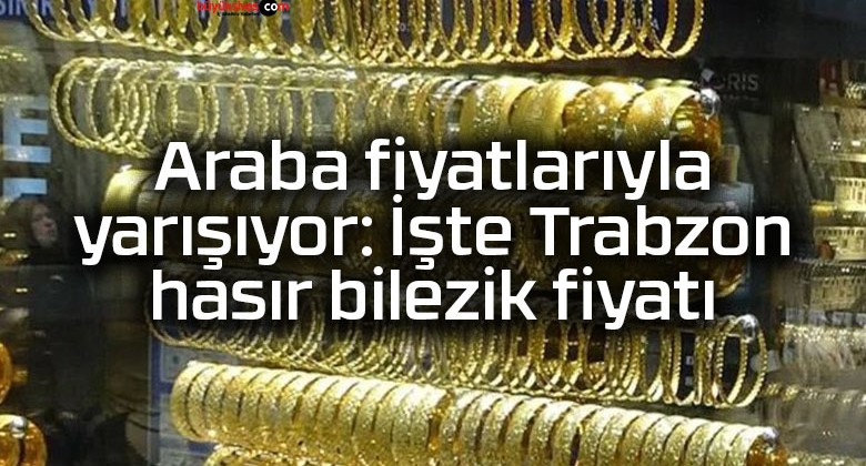 Araba fiyatlarıyla yarışıyor: İşte Trabzon hasır bilezik fiyatı