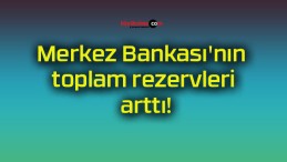 Merkez Bankası’nın toplam rezervleri arttı!