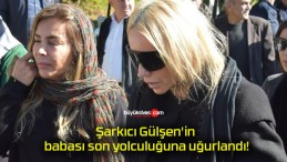 Şarkıcı Gülşen’in babası son yolculuğuna uğurlandı!