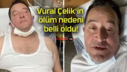 Vural Çelik’in ölüm nedeni belli oldu!