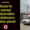 Sivas’ta sanayi sitesindeki 3 dükkanın çatısı yandı!