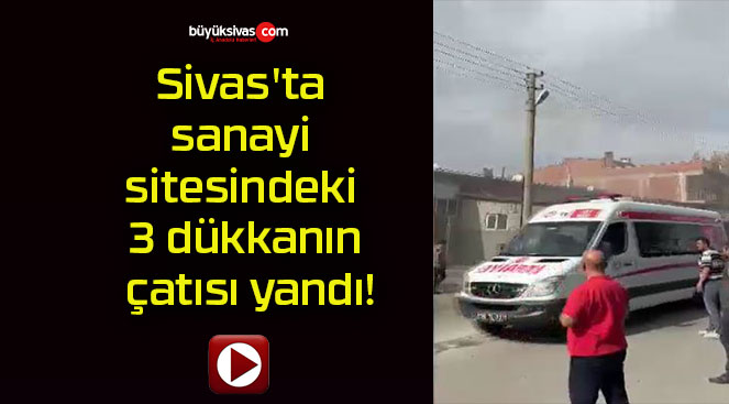 Sivas’ta sanayi sitesindeki 3 dükkanın çatısı yandı!