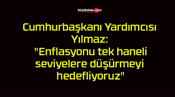 Cumhurbaşkanı Yardımcısı Yılmaz: “Enflasyonu tek haneli seviyelere düşürmeyi hedefliyoruz”