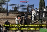 Cem Garipoğlu’nun mezarından neden kefen çıkmadı?