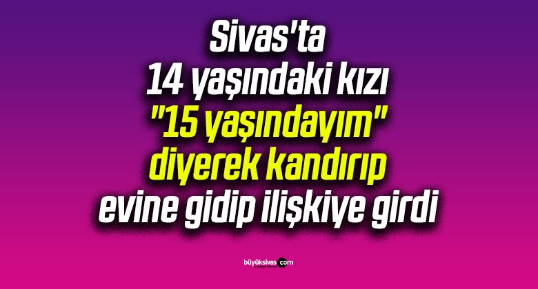 Sivas’ta 14 yaşındaki kızı “15 yaşındayım” diyerek kandırıp evine gidip ilişkiye girdi