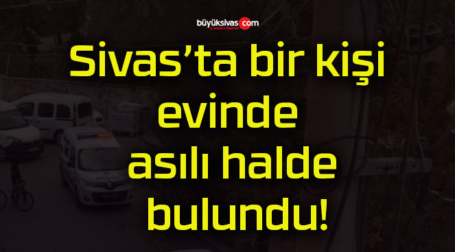 Sivas’ta bir kişi evinde asılı halde bulundu!