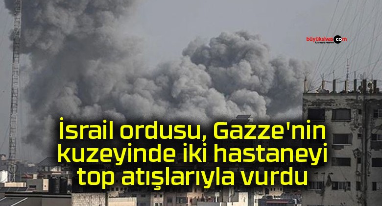 İsrail ordusu, Gazze’nin kuzeyinde iki hastaneyi top atışlarıyla vurdu