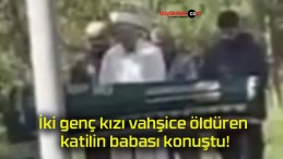 İki genç kızı vahşice öldüren katilin babası konuştu!