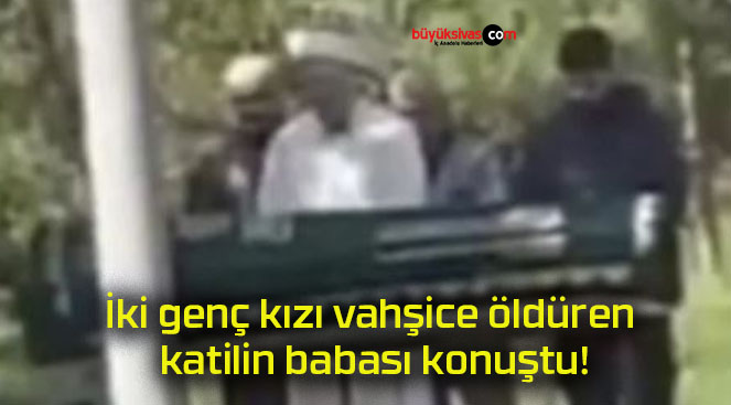 İki genç kızı vahşice öldüren katilin babası konuştu!