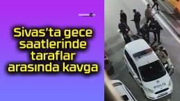 Sivas’ta gece saatlerinde taraflar arasında kavga