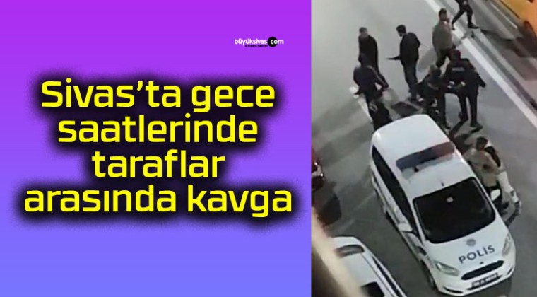 Sivas’ta gece saatlerinde taraflar arasında kavga