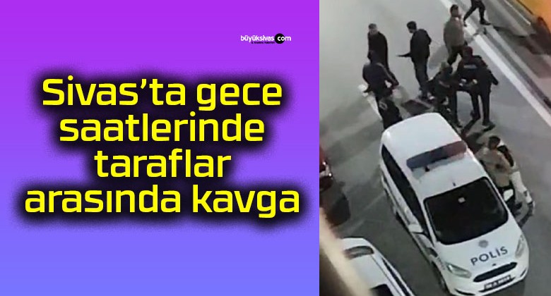 Sivas’ta gece saatlerinde taraflar arasında kavga