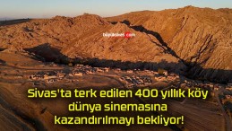 Sivas’ta terk edilen 400 yıllık köy dünya sinemasına kazandırılmayı bekliyor!