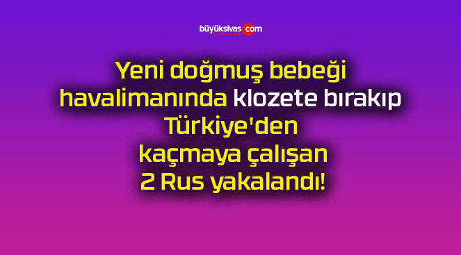 Yeni doğmuş bebeği havalimanında klozete bırakıp Türkiye’den kaçmaya çalışan 2 Rus yakalandı!