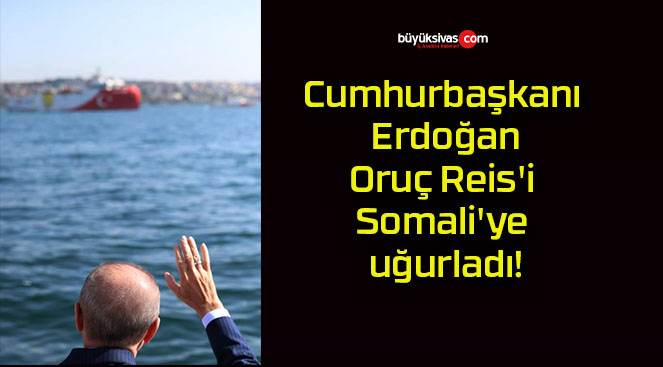 Cumhurbaşkanı Erdoğan Oruç Reis’i Somali’ye uğurladı!