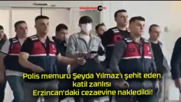 Polis memuru Şeyda Yılmaz’ı şehit eden katil zanlısı Erzincan’daki cezaevine nakledildi!