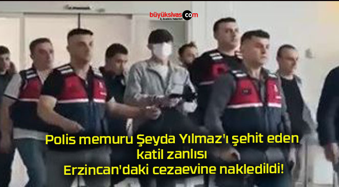 Polis memuru Şeyda Yılmaz’ı şehit eden katil zanlısı Erzincan’daki cezaevine nakledildi!