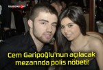 Cem Garipoğlu’nun açılacak mezarında polis nöbeti!