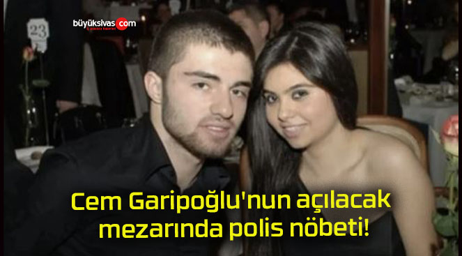 Cem Garipoğlu’nun açılacak mezarında polis nöbeti!