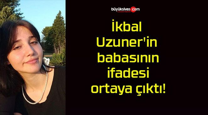 İkbal Uzuner’in babasının ifadesi ortaya çıktı!