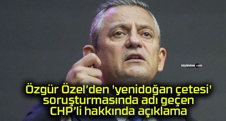 Özgür Özel’den ‘yenidoğan çetesi’ soruşturmasında adı geçen CHP’li hakkında açıklama