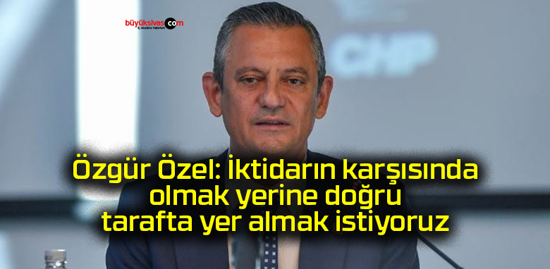 Özgür Özel: İktidarın karşısında olmak yerine doğru tarafta yer almak istiyoruz