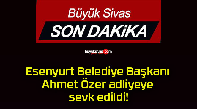 Esenyurt Belediye Başkanı Ahmet Özer adliyeye sevk edildi!