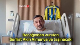 Bacağından vurulan Serhat Akın Almanya’ya taşınacak!