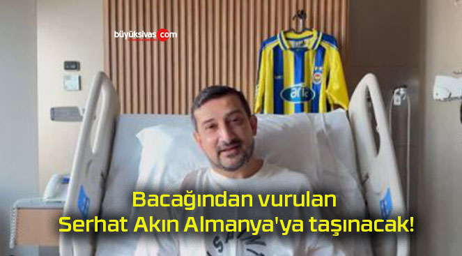 Bacağından vurulan Serhat Akın Almanya’ya taşınacak!