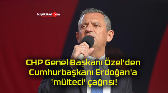 CHP Genel Başkanı Özel’den Cumhurbaşkanı Erdoğan’a ‘mülteci’ çağrısı!