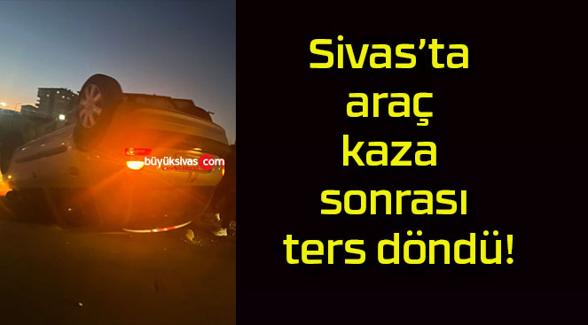 Sivas’ta araç kaza sonrası ters döndü!