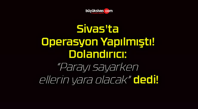 Sivas’ta Operasyon Yapılmıştı! Dolandırıcı: “Parayı sayarken ellerin yara olacak” dedi!