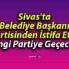 Sivas’ta Belediye Başkanı Partisinden İstifa Etti! Hangi Partiye Geçecek?