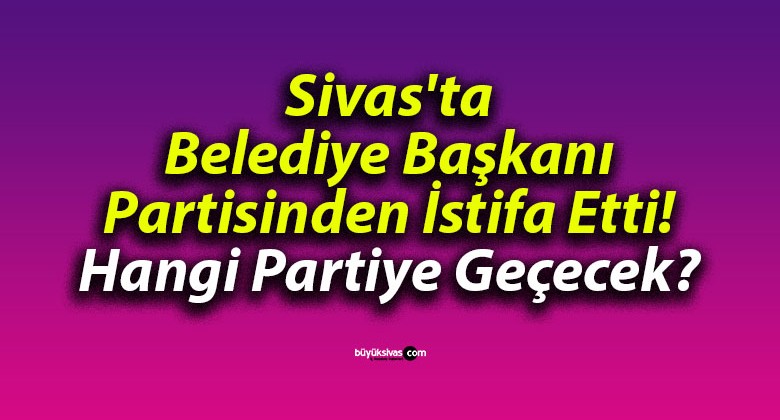 Sivas’ta Belediye Başkanı Partisinden İstifa Etti! Hangi Partiye Geçecek?