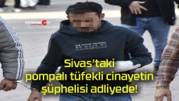 Sivas’taki pompalı tüfekli cinayetin şüphelisi adliyede!