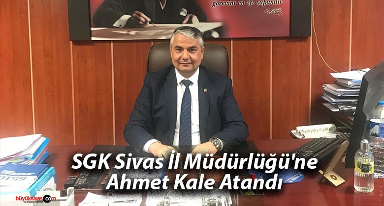 SGK Sivas İl Müdürlüğü’ne Ahmet Kale Atandı