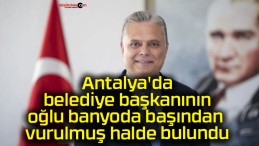 Antalya’da belediye başkanının oğlu banyoda başından vurulmuş halde bulundu