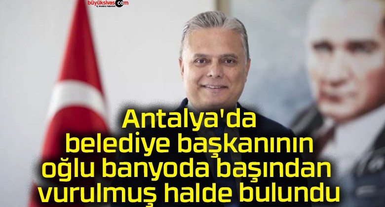 Antalya’da belediye başkanının oğlu banyoda başından vurulmuş halde bulundu