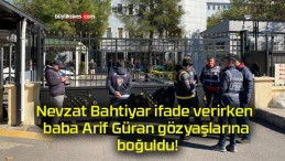 Nevzat Bahtiyar ifade verirken baba Arif Güran gözyaşlarına boğuldu!