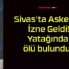 Sivas’ta Askerdi! İzne Geldi! Yatağında ölü bulundu!