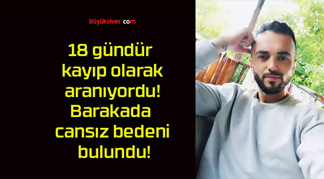 18 gündür kayıp olarak aranıyordu! Barakada cansız bedeni bulundu!