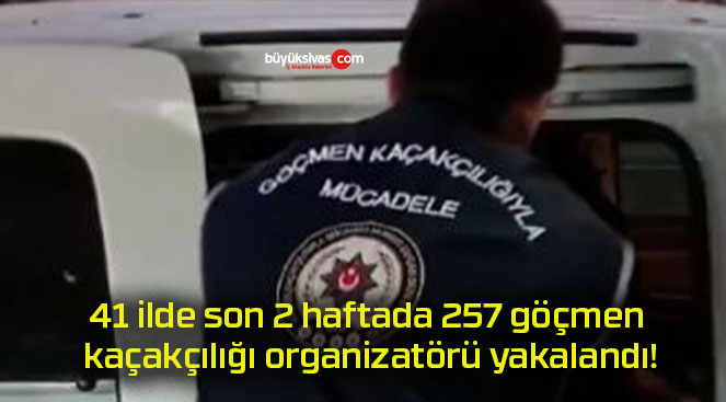 41 ilde son 2 haftada 257 göçmen kaçakçılığı organizatörü yakalandı!