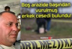 Boş arazide başından vurulmuş erkek cesedi bulundu!