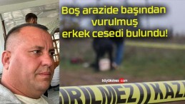 Boş arazide başından vurulmuş erkek cesedi bulundu!