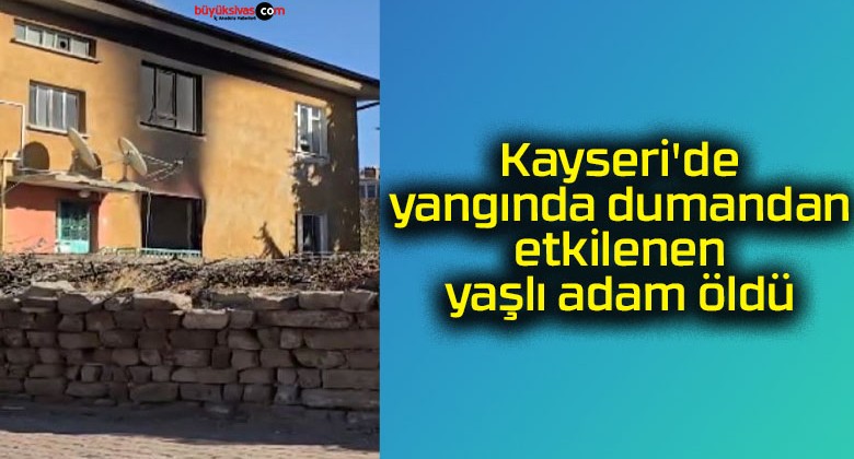 Kayseri’de yangında dumandan etkilenen yaşlı adam öldü