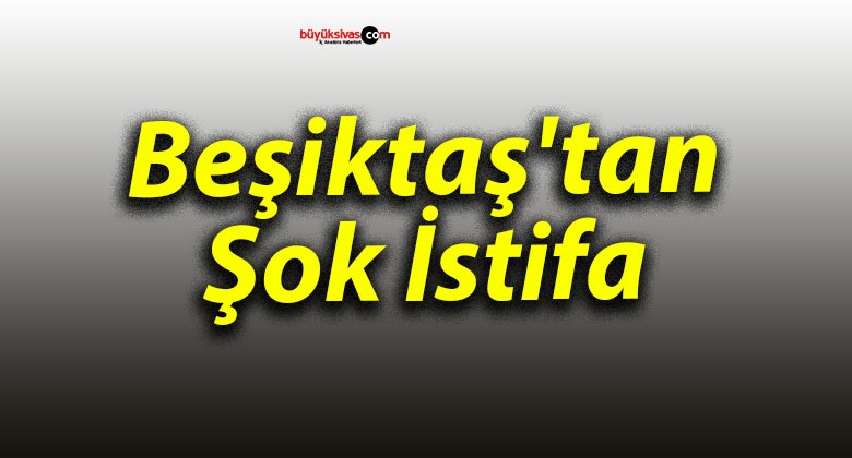 Beşiktaş’tan Şok İstifa